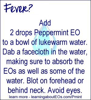Fever - Add 2 drops Peppermint EO to a bowl of lukewarm water. Dab a facecloth in the water, making sure to absorb the EOs as well as some of the water. Blot on forehead or behind neck. Avoid eyes.